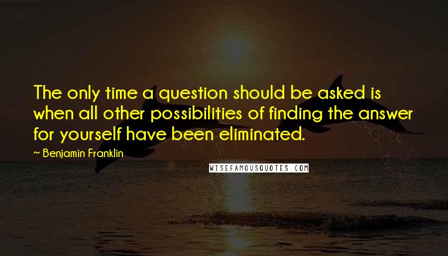 Benjamin Franklin Quotes: The only time a question should be asked is when all other possibilities of finding the answer for yourself have been eliminated.