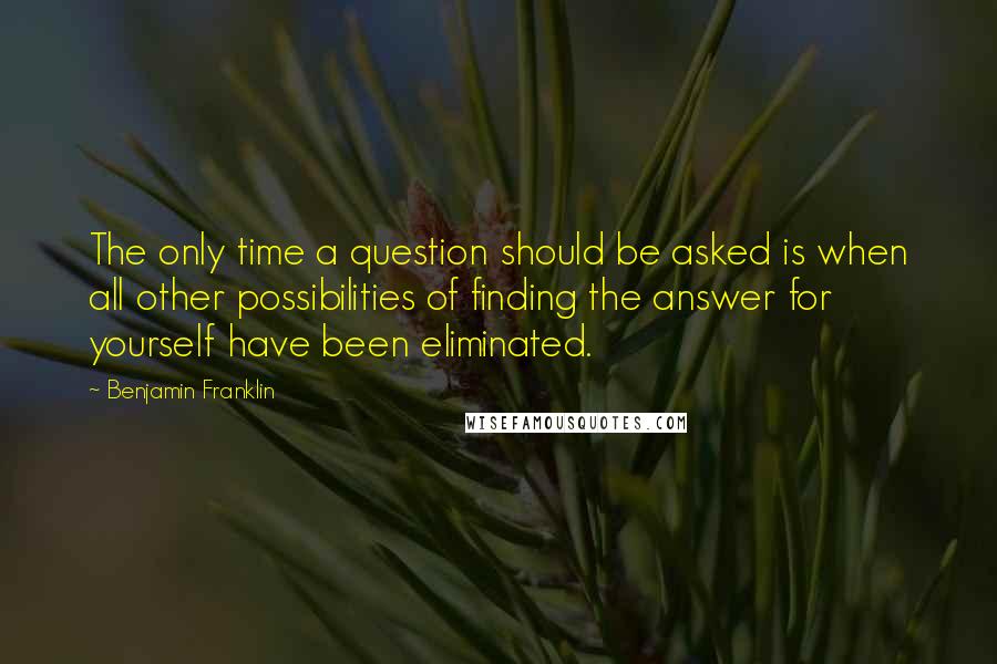 Benjamin Franklin Quotes: The only time a question should be asked is when all other possibilities of finding the answer for yourself have been eliminated.
