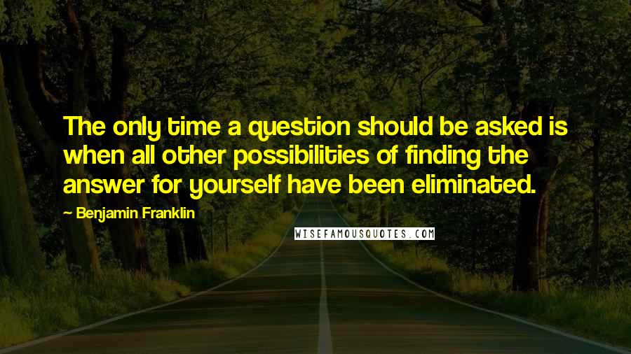 Benjamin Franklin Quotes: The only time a question should be asked is when all other possibilities of finding the answer for yourself have been eliminated.