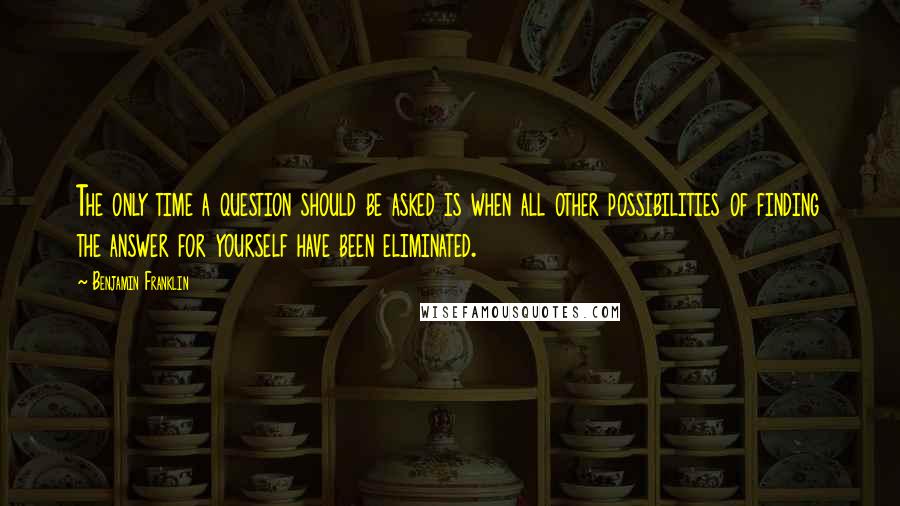 Benjamin Franklin Quotes: The only time a question should be asked is when all other possibilities of finding the answer for yourself have been eliminated.