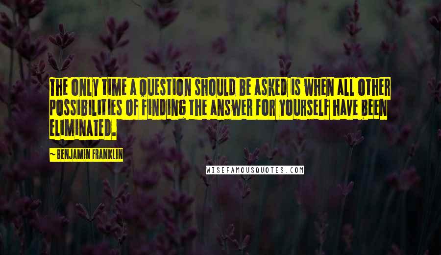 Benjamin Franklin Quotes: The only time a question should be asked is when all other possibilities of finding the answer for yourself have been eliminated.