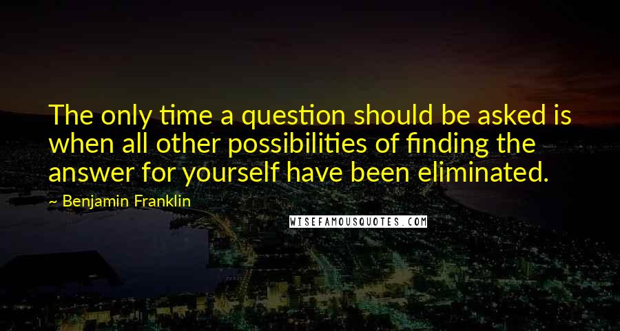 Benjamin Franklin Quotes: The only time a question should be asked is when all other possibilities of finding the answer for yourself have been eliminated.