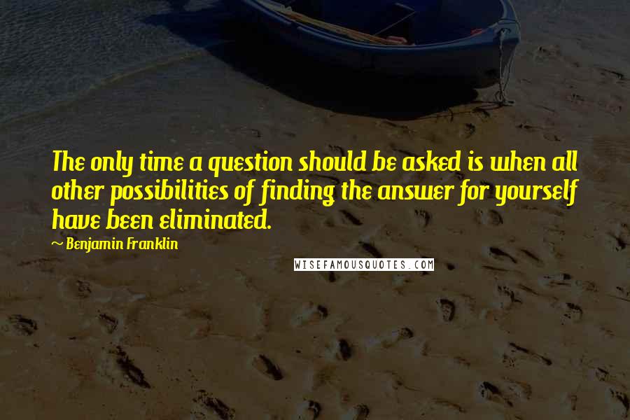 Benjamin Franklin Quotes: The only time a question should be asked is when all other possibilities of finding the answer for yourself have been eliminated.