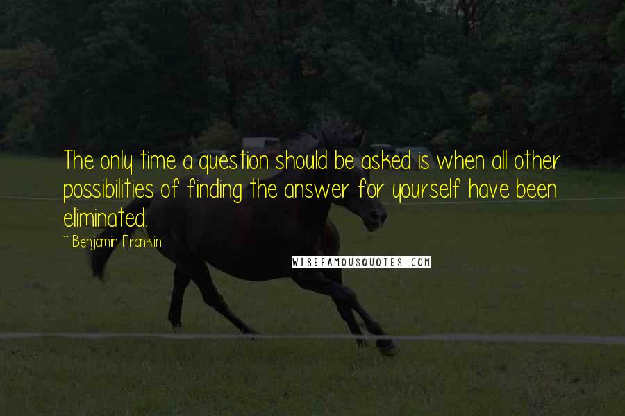 Benjamin Franklin Quotes: The only time a question should be asked is when all other possibilities of finding the answer for yourself have been eliminated.