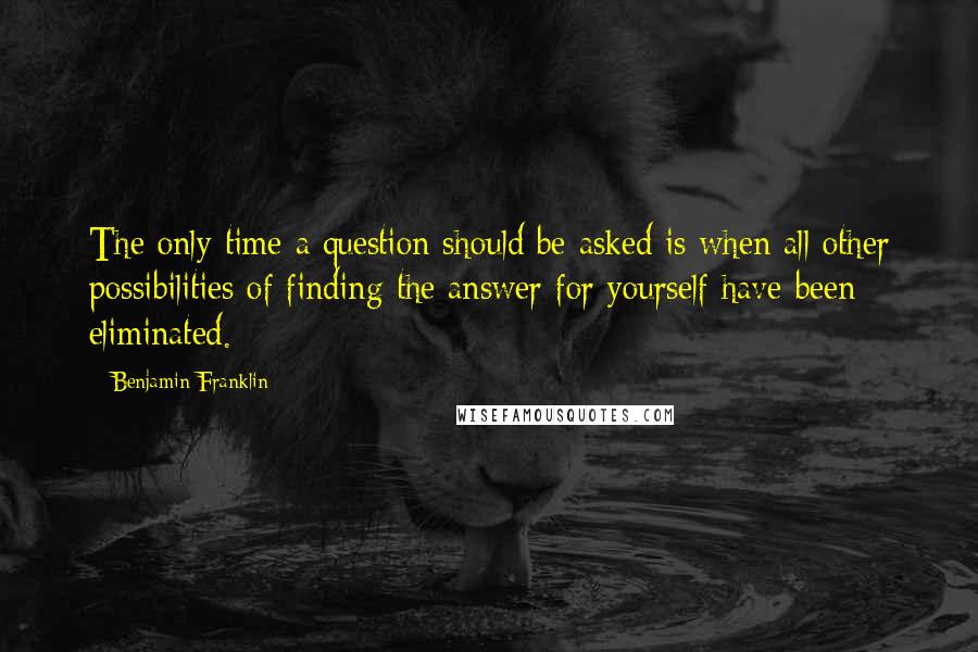 Benjamin Franklin Quotes: The only time a question should be asked is when all other possibilities of finding the answer for yourself have been eliminated.