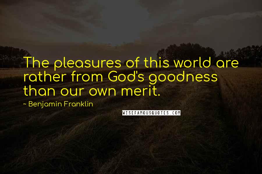 Benjamin Franklin Quotes: The pleasures of this world are rather from God's goodness than our own merit.
