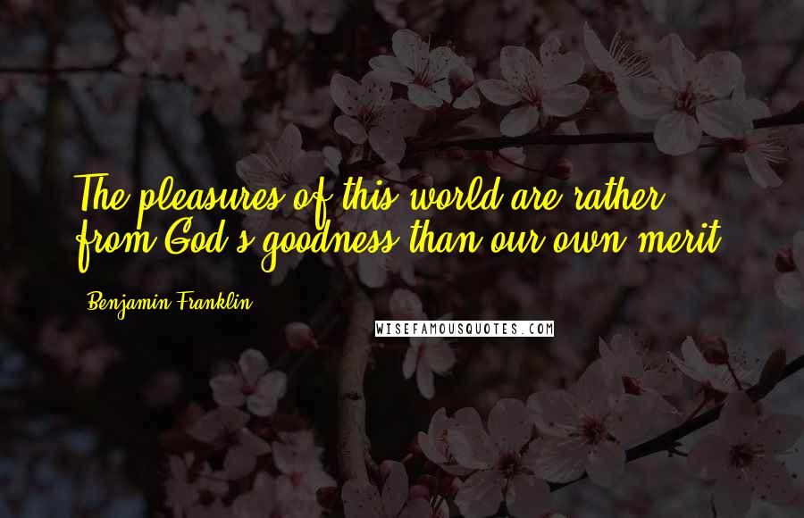 Benjamin Franklin Quotes: The pleasures of this world are rather from God's goodness than our own merit.