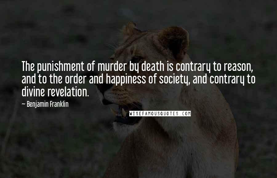 Benjamin Franklin Quotes: The punishment of murder by death is contrary to reason, and to the order and happiness of society, and contrary to divine revelation.