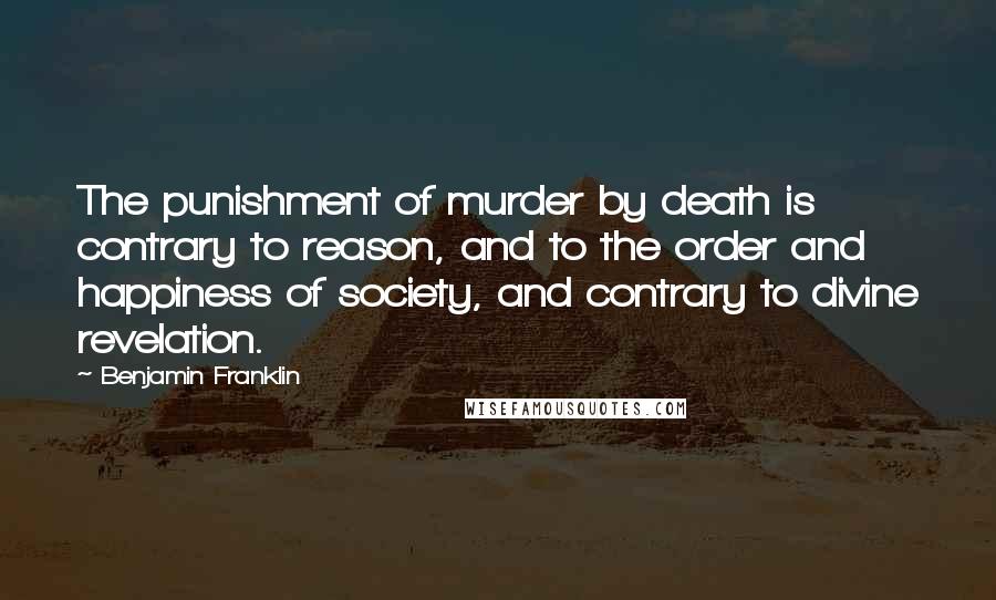 Benjamin Franklin Quotes: The punishment of murder by death is contrary to reason, and to the order and happiness of society, and contrary to divine revelation.