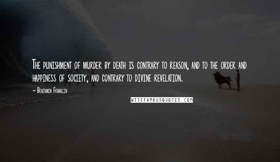 Benjamin Franklin Quotes: The punishment of murder by death is contrary to reason, and to the order and happiness of society, and contrary to divine revelation.