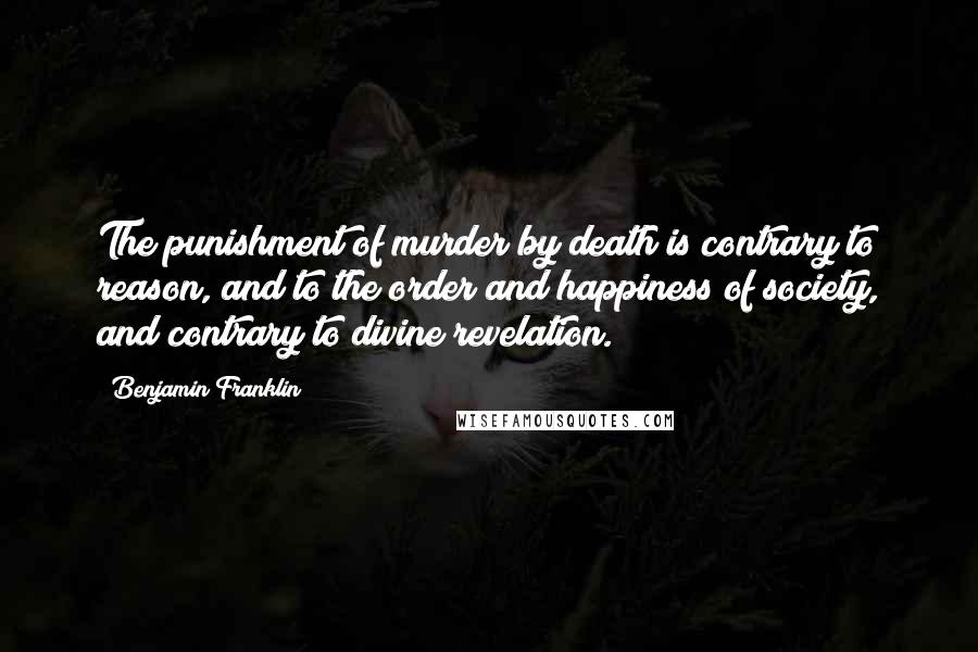 Benjamin Franklin Quotes: The punishment of murder by death is contrary to reason, and to the order and happiness of society, and contrary to divine revelation.