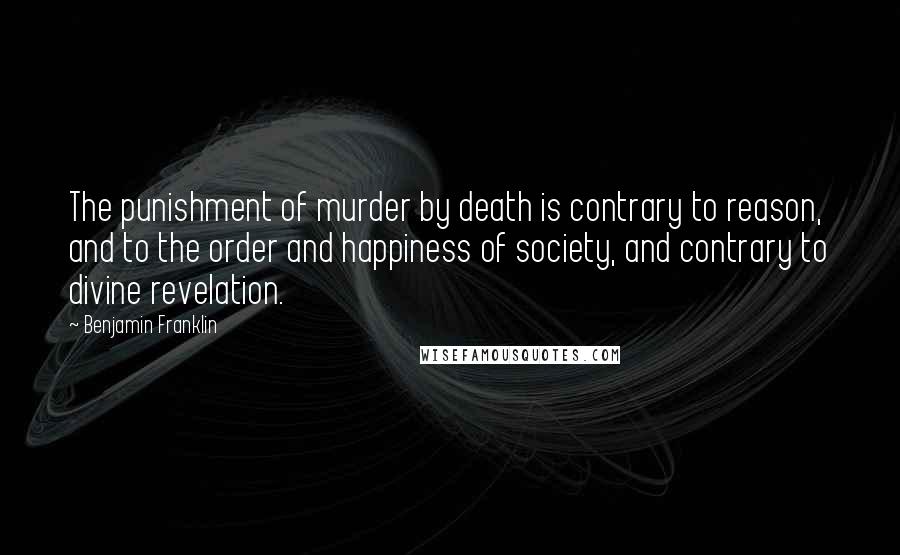 Benjamin Franklin Quotes: The punishment of murder by death is contrary to reason, and to the order and happiness of society, and contrary to divine revelation.