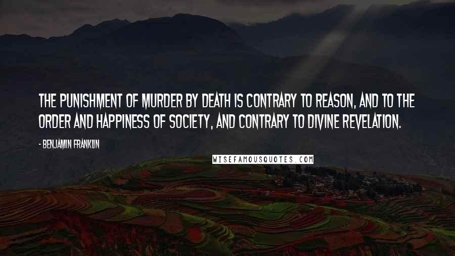 Benjamin Franklin Quotes: The punishment of murder by death is contrary to reason, and to the order and happiness of society, and contrary to divine revelation.