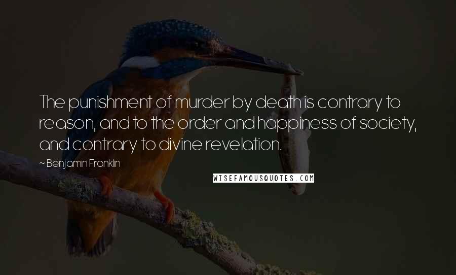 Benjamin Franklin Quotes: The punishment of murder by death is contrary to reason, and to the order and happiness of society, and contrary to divine revelation.