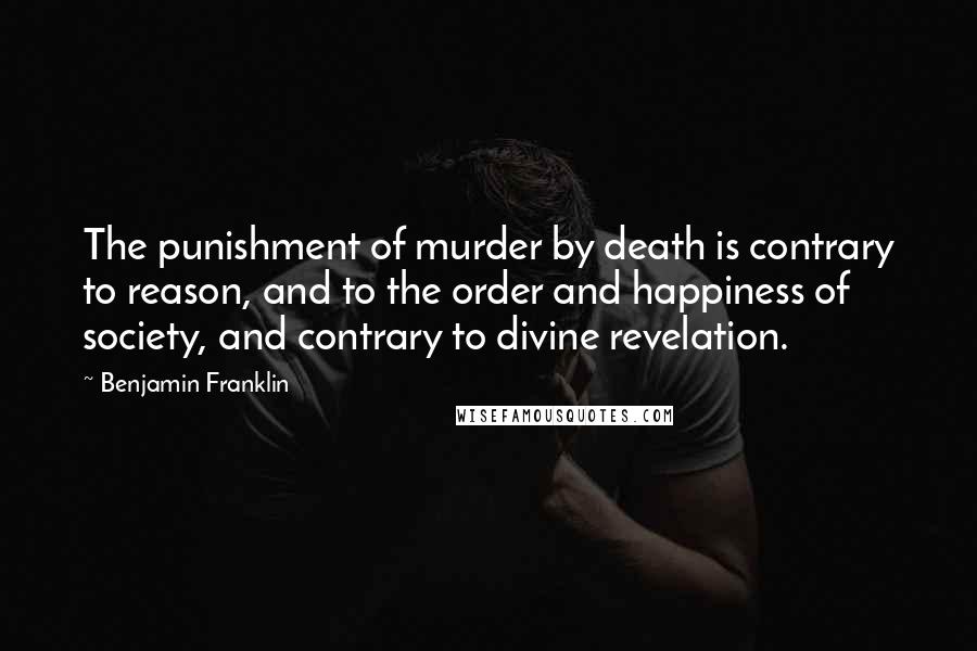 Benjamin Franklin Quotes: The punishment of murder by death is contrary to reason, and to the order and happiness of society, and contrary to divine revelation.