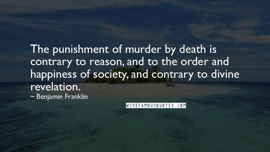 Benjamin Franklin Quotes: The punishment of murder by death is contrary to reason, and to the order and happiness of society, and contrary to divine revelation.