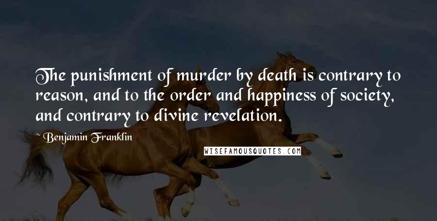 Benjamin Franklin Quotes: The punishment of murder by death is contrary to reason, and to the order and happiness of society, and contrary to divine revelation.