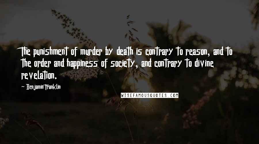 Benjamin Franklin Quotes: The punishment of murder by death is contrary to reason, and to the order and happiness of society, and contrary to divine revelation.