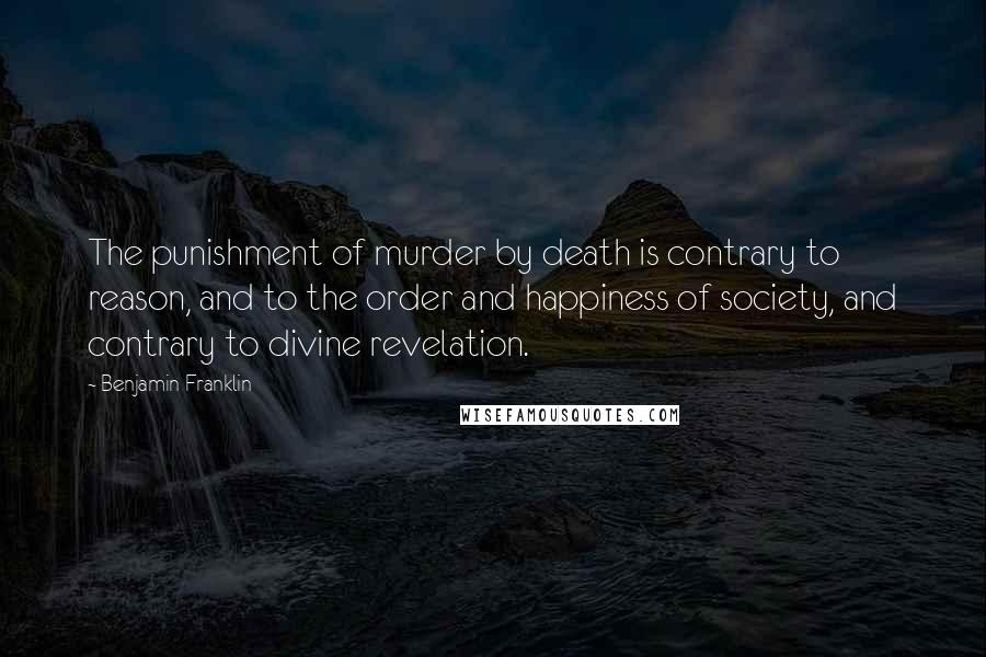 Benjamin Franklin Quotes: The punishment of murder by death is contrary to reason, and to the order and happiness of society, and contrary to divine revelation.