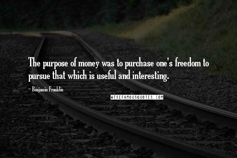 Benjamin Franklin Quotes: The purpose of money was to purchase one's freedom to pursue that which is useful and interesting.