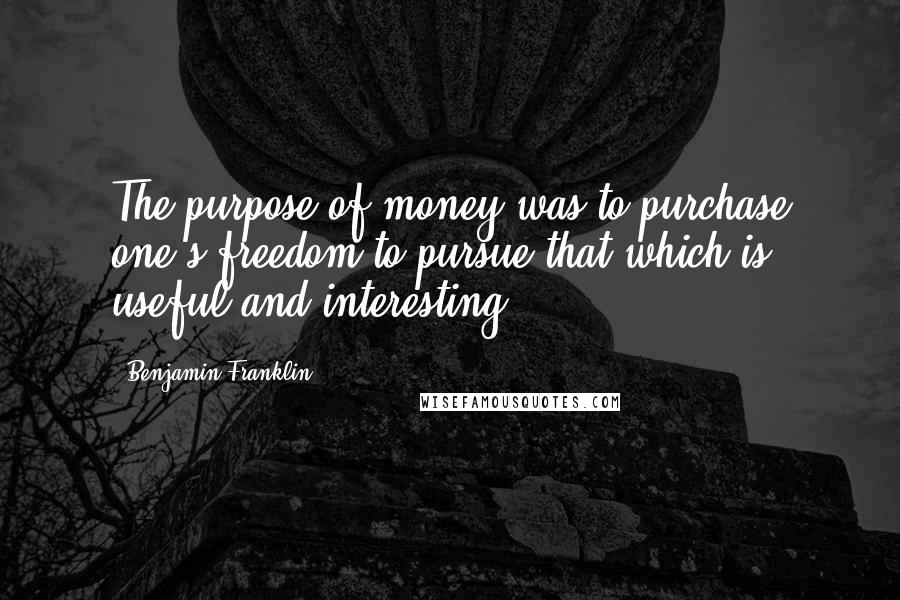 Benjamin Franklin Quotes: The purpose of money was to purchase one's freedom to pursue that which is useful and interesting.