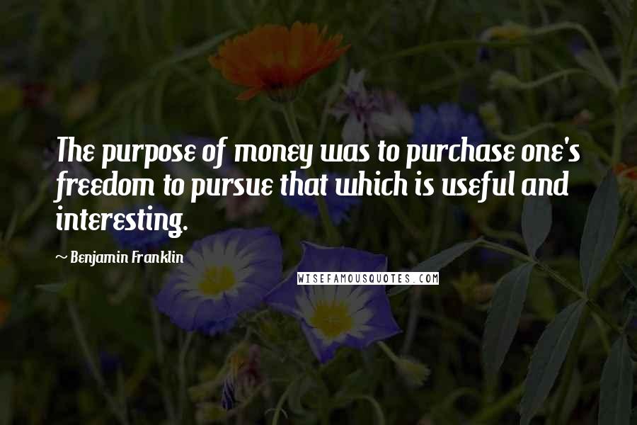 Benjamin Franklin Quotes: The purpose of money was to purchase one's freedom to pursue that which is useful and interesting.