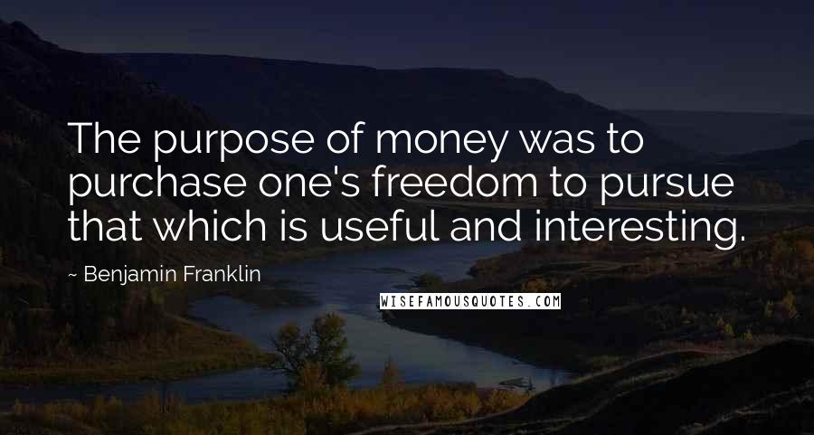 Benjamin Franklin Quotes: The purpose of money was to purchase one's freedom to pursue that which is useful and interesting.