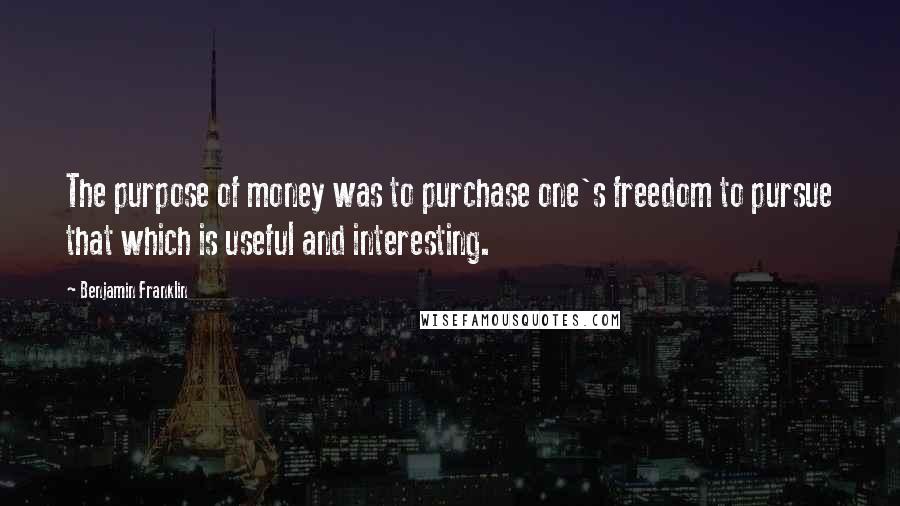 Benjamin Franklin Quotes: The purpose of money was to purchase one's freedom to pursue that which is useful and interesting.