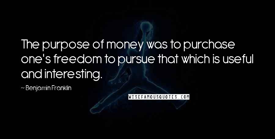 Benjamin Franklin Quotes: The purpose of money was to purchase one's freedom to pursue that which is useful and interesting.