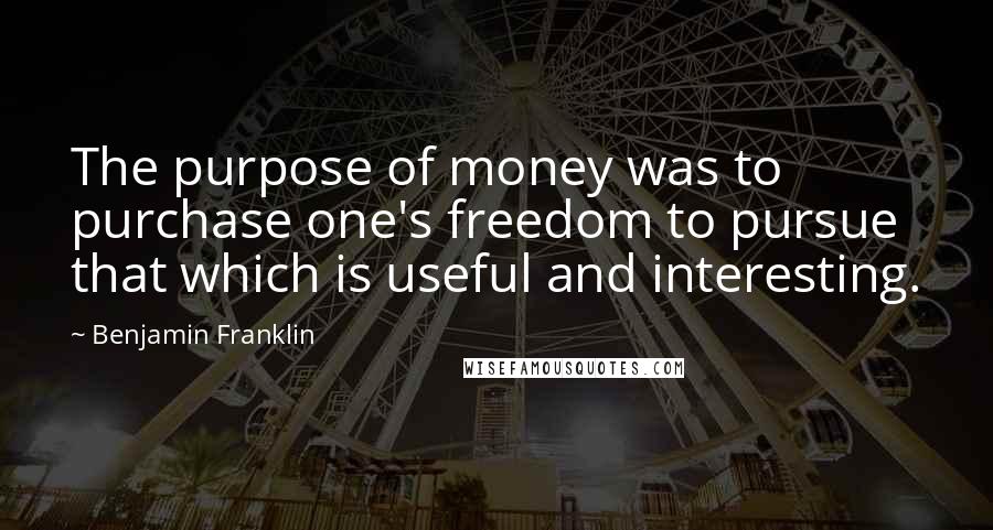 Benjamin Franklin Quotes: The purpose of money was to purchase one's freedom to pursue that which is useful and interesting.