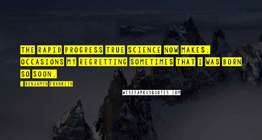 Benjamin Franklin Quotes: The rapid progress true Science now makes, occasions my regretting sometimes that I was born so soon.