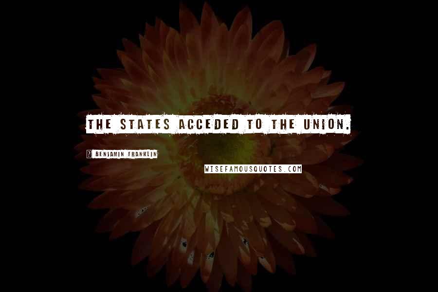 Benjamin Franklin Quotes: The States acceded to the Union.