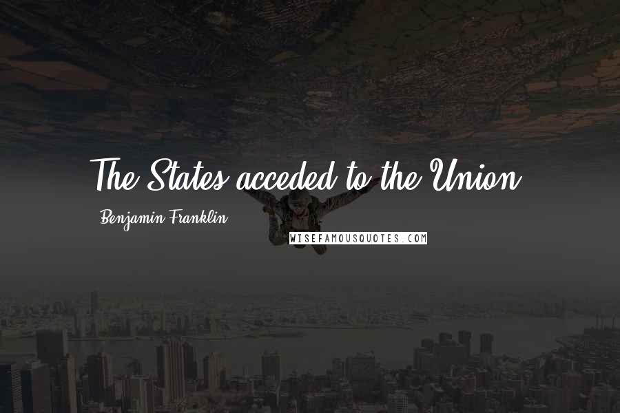 Benjamin Franklin Quotes: The States acceded to the Union.