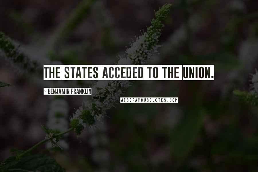 Benjamin Franklin Quotes: The States acceded to the Union.