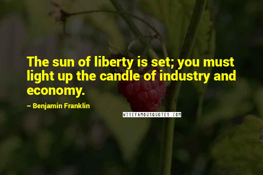 Benjamin Franklin Quotes: The sun of liberty is set; you must light up the candle of industry and economy.