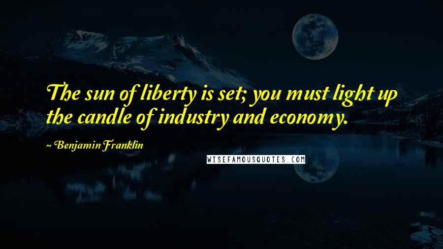 Benjamin Franklin Quotes: The sun of liberty is set; you must light up the candle of industry and economy.