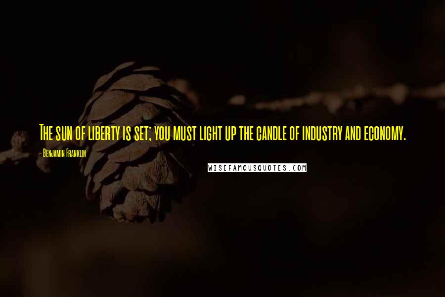 Benjamin Franklin Quotes: The sun of liberty is set; you must light up the candle of industry and economy.
