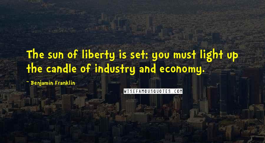 Benjamin Franklin Quotes: The sun of liberty is set; you must light up the candle of industry and economy.