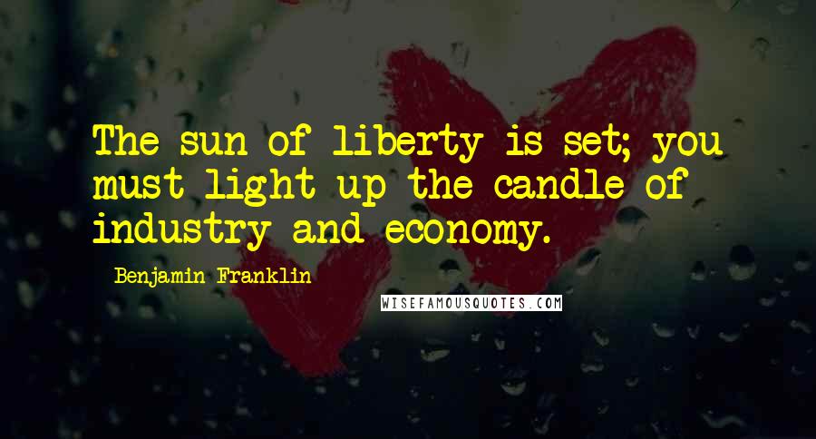 Benjamin Franklin Quotes: The sun of liberty is set; you must light up the candle of industry and economy.
