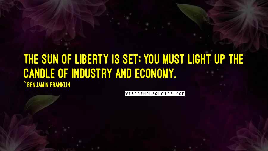 Benjamin Franklin Quotes: The sun of liberty is set; you must light up the candle of industry and economy.