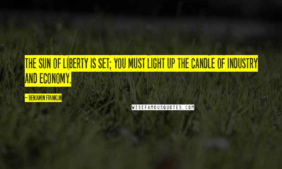 Benjamin Franklin Quotes: The sun of liberty is set; you must light up the candle of industry and economy.