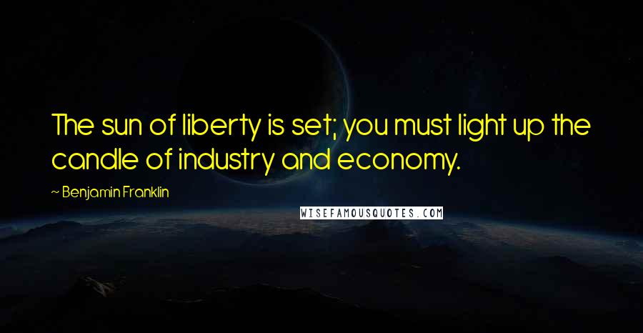 Benjamin Franklin Quotes: The sun of liberty is set; you must light up the candle of industry and economy.