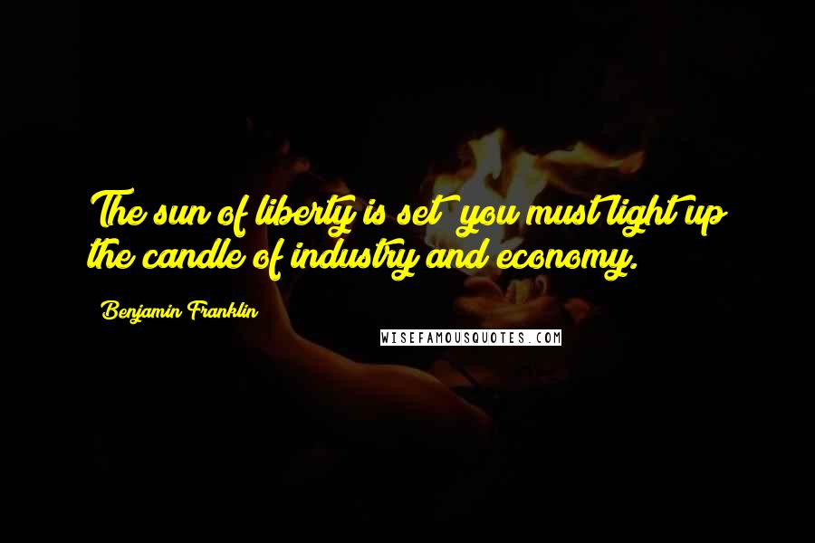 Benjamin Franklin Quotes: The sun of liberty is set; you must light up the candle of industry and economy.