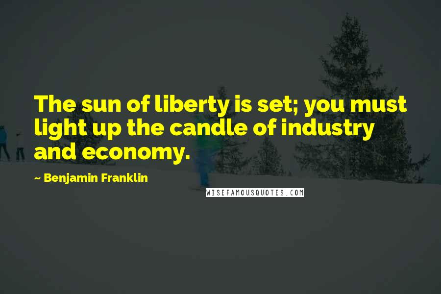Benjamin Franklin Quotes: The sun of liberty is set; you must light up the candle of industry and economy.