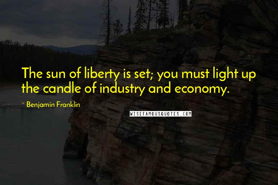 Benjamin Franklin Quotes: The sun of liberty is set; you must light up the candle of industry and economy.
