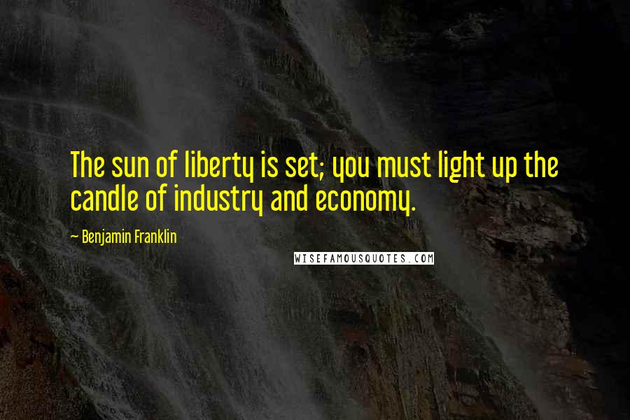 Benjamin Franklin Quotes: The sun of liberty is set; you must light up the candle of industry and economy.