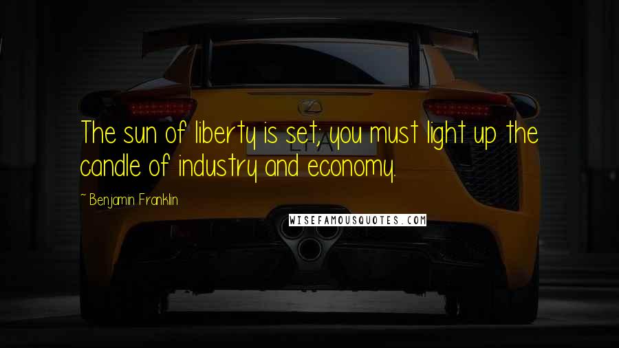 Benjamin Franklin Quotes: The sun of liberty is set; you must light up the candle of industry and economy.