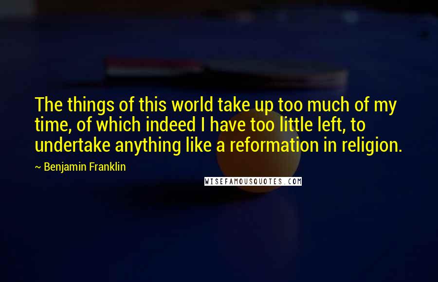 Benjamin Franklin Quotes: The things of this world take up too much of my time, of which indeed I have too little left, to undertake anything like a reformation in religion.