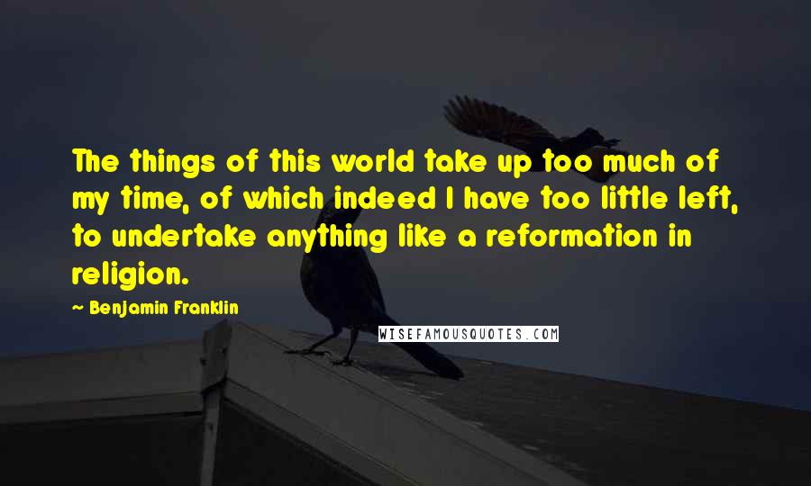 Benjamin Franklin Quotes: The things of this world take up too much of my time, of which indeed I have too little left, to undertake anything like a reformation in religion.