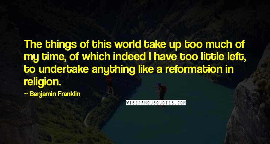 Benjamin Franklin Quotes: The things of this world take up too much of my time, of which indeed I have too little left, to undertake anything like a reformation in religion.